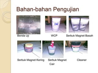 Bahan-bahan Pengujian



Benda Uji                WCP       Serbuk Magnet Basah




Serbuk Magnet Kering   Serbuk Magnet      Cleaner
                        Cair
 