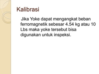 Kalibrasi
 Jika Yoke dapat mengangkat beban
 ferromagnetik sebesar 4.54 kg atau 10
 Lbs maka yoke tersebut bisa
 digunakan untuk inspeksi.
 