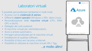 Laboratori virtuali
È possibile personalizzare l’ambiente in molti modi:
• Accesso con le credenziali di ateneo.
• Differenti sistemi operativi (Windows o 100+ distro Linux).
• Personalizzazione delle macchine virtuali (CPU, RAM,
GPU e dischi).
• Dettaglio dei costi sostenuti.
• N macchine virtuali per utenti/laboratorio.
• Avvio e arresto automatico.
• Immagini personalizzate per le macchine virtuali.
• Installazione di qualsiasi software.
• Possibilità di bloccare l’accesso a Internet.
• Possibilità di utilizzare le macchine virtuali 24h / 7gg.
…e molto altro!
 