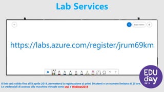 Lab Services
Il link sarà valido fino all’8 aprile 2019, permetterà la registrazione ai primi 50 utenti e un numero limitato di 25 ore.
Le credenziali di accesso alla macchina virtuale sono crui e Webinar2019
https://labs.azure.com/register/jrum69km
 