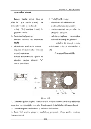 Lucrarea 16 - Priza de pământ
    Aparatul de masură


    Panoul frontal constă dintr-un                   3. Tasta START pentru :
afisaj LCD (cu cristale lichide),        un          -   demararea oricărei măsurări
comutator rotativ şi o tastatură :                   -   părăsirea funcţiei de revocare
1. Afisaj LCD (cu cristale lichide) de               -   anularea salvării sau procedura de
    protectie specială                                   ştergere a afisajului
2. Tasta sus (Up) pentru :                           -   selectarea/reglarea     parametrilor
-   mărirea    codului       de   memorare               functionării şi reglării generale :
    MEM                                                     - Unitatea de masură pentru
-   vizualizarea rezultatului anterior               rezistivitatea prizei de pământ (Ωm şi
-   reglarea instrumentului conform                  Ωft)
    reglărilor generale                                     - Frecvenţa (50 sau 60) Hz
-   funcţia de rezistivitate a prizei de
    pământ:     mărirea      distanţei   “a”
    dintre tijele de test.




                                          Figura 16.3.
4. Tasta DISP pentru afişarea subrezultatelor funcţiei selectate. (Verificaţi rezistenţa
curentă şi cea potenţială a capetelor de măsurare (rC şi rP) în funcţiile ρearth, Rearth)
5. Tasta MEM pentru memorarea şi revocarea rezultatelor
6. Tasta CLR pentru ştergerea rezultatelor memorate şi/sau pentru resetarea
instrumentului

                                               101
 