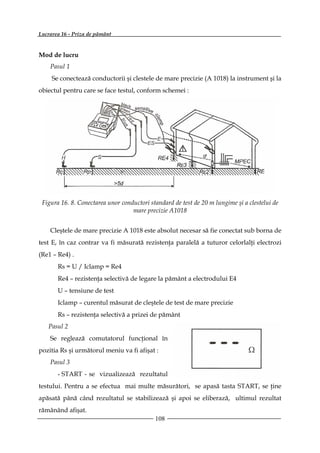 Lucrarea 16 - Priza de pământ


Mod de lucru
    Pasul 1
     Se conectează conductorii şi clestele de mare precizie (A 1018) la instrument şi la
obiectul pentru care se face testul, conform schemei :




 Figura 16. 8. Conectarea unor conductori standard de test de 20 m lungime şi a clestelui de
                                   mare precizie A1018


    Cleştele de mare precizie A 1018 este absolut necesar să fie conectat sub borna de
test E, în caz contrar va fi măsurată rezistenţa paralelă a tuturor celorlalţi electrozi
(Re1 – Re4) .
       Rs = U / Iclamp = Re4
       Re4 – rezistenţa selectivă de legare la pământ a electrodului E4
       U – tensiune de test
       Iclamp – curentul măsurat de cleştele de test de mare precizie
       Rs – rezistenţa selectivă a prizei de pământ
   Pasul 2
    Se reglează comutatorul funcţional în
pozitia Rs şi următorul meniu va fi afişat :
    Pasul 3
       - START - se vizualizează rezultatul
testului. Pentru a se efectua mai multe măsurători, se apasă tasta START, se ţine
apăsată până când rezultatul se stabilizează şi apoi se eliberază, ultimul rezultat
rămânând afişat.
                                            108
 