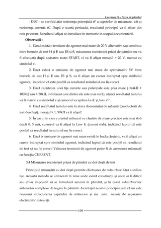 Lucrarea 16 - Priza de pământ
       - DISP - se verifică atât rezistenţa potenţială rP a capetelor de măsurare, cât şi
rezistenţa curentă rC. După o scurtă perioadă, rezultatul principal va fi afişat din
nou pe ecran. Rezultatul afişat se introduce în memorie în scopul documentării.
    Observaţii :
       1. Când există o tensiune de zgomot mai mare de 20 V alternativ sau continuu
între bornele de test H şi E sau ES şi S, măsurarea rezistenţei prizei de pământ nu va
fi efectuată după apăsarea tastei START, ci va fi afişat mesajul > 20 V, marcat cu
simbolul v.
       2. Dacă există o tensiune de zgomot mai mare de aproximativ 5V între
bornele de test H şi E sau ES şi S, va fi afişat un cursor îndreptat spre simbolul
zgomot, indicând că este posibil ca rezultatul testului să nu fie corect .
       3. Dacă rezistenţa unei tije curente sau potenţiale este prea mare ( >(4kΩ +
100Re) sau > 50kΩ, indiferent care dintre ele este mai mică), atunci rezultatul testului
va fi marcat cu simbolul v şi cursorul va apărea la rC şi/sau rP .
       4. Dacă rezultatul testului este în afara domeniului de măsură (conductorii de
test deschişi), mesajul > 1, 99kΩ va fi afişat!
       5. În cazul în care curentul măsurat cu cleştele de mare precizie este mai slab
decât 0, 5 mA, cursorul va fi afişat la Low Ic (curent slab), indicând faptul că este
posibil ca rezultatul testului să nu fie corect.
       6. Dacă o tensiune de zgomot mai mare există în bucla cleştelui, va fi afişat un
cursor îndreptat spre simbolul zgomot, indicând faptul că este posibil ca rezultatul
de test să nu fie corect! Valoarea tensiunii de zgomot poate fi de asemenea măsurată
cu funcţia CURRENT.

    3.4 Măsurarea rezistenţei prizei de pământ cu doi cleşti de test

    Principiul măsurării cu doi cleşti permite efectuarea de măsurători fără a utiliza
tije. Această metodă se utilizează în zone unde există construcţii şi unde ar fi dificil
sau chiar imposibil să se introducă senzori în pământ, şi în cazul măsurătorilor
sistemelor complexe de legare la pământ. Avantajul acestui principiu este că nu este
necesară introducerea capetelor de măsurare şi nu           este   nevoie de separarea
electrozilor măsuraţi.


                                            109
 
