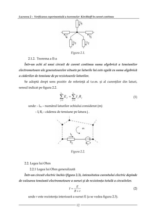 Lucrarea 2 - Verificarea experimentală a teoremelor Kirchhoff în curent continuu




                                               Figura 2.1.
       2.1.2. Teorema a II-a
    Într-un ochi al unui circuit de curent continuu suma algebrică a tensiunilor
electromotoare ale generatoarelor situate pe laturile lui este egală cu suma algebrică
a căderilor de tensiune de pe rezistoarele laturilor.
    Se adoptă drept sens pozitiv de referinţă al t.e.m. şi al curenţilor din laturi,
sensul indicat pe figura 2.2.
                                   lm           lm

                                  ∑E
                                   j =1
                                          J   = ∑ I jRj
                                                J =1
                                                                                       (1)

       unde: - lm – numărul laturilor ochiului considerat (m)
             - Ij Rj – căderea de tensiune pe latura j .




                                               Figura 2.2.


    2.2. Legea lui Ohm
         2.2.1 Legea lui Ohm generalizată
    Într-un circuit electric închis (figura 2.3), intensitatea curentului electric depinde
de valoarea tensiunii electromotoare a sursei şi de rezistenţa totală a circuitelor.
                                                    E
                                              I=                                       (2)
                                                   R+r
       unde r este rezistenţa interioară a sursei E (a se vedea figura 2.3).

                                                       12
 