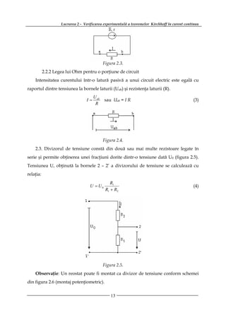 Lucrarea 2 - Verificarea experimentală a teoremelor Kirchhoff în curent continuu




                                              Figura 2.3.
           2.2.2 Legea lui Ohm pentru o porţiune de circuit
    Intensitatea curentului într-o latură pasivă a unui circuit electric este egală cu
raportul dintre tensiunea la bornele laturii (Uab) şi rezistenţa laturii (R).
                                       U ab
                                  I=          sau Uab = I R                                     (3)
                                        R




                                              Figura 2.4.
    2.3. Divizorul de tensiune constă din două sau mai multe rezistoare legate în
serie şi permite obţinerea unei fracţiuni dorite dintr-o tensiune dată U0 (figura 2.5).
Tensiunea U, obţinută la bornele 2 – 2’ a divizorului de tensiune se calculează cu
relaţia:
                                                  R1
                                    U = U0                                                      (4)
                                               R1 + R2




                                              Figura 2.5.
    Observaţie: Un reostat poate fi montat ca divizor de tensiune conform schemei
din figura 2.6 (montaj potenţiometric).


                                                  13
 