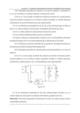 Lucrarea 2 - Verificarea experimentală a teoremelor Kirchhoff în curent continuu
       3.2.3. Indicaţiile aparatelor de măsură se vor trece în tabelul 1. Tensiunile U,
U1, U2, se vor măsura cu acelaşi voltmetru, neconectat în circuit
       3.2.4. Se va scrie ecuaţia rezultată din aplicarea teoremei de curenţi pentru
unul din nodurile circuitului şi se vor înlocui valorile curenţilor cu valorile măsurate
verificându-se în acest fel teorema I pe cale experimentală
    3.3. Se vor determina rezistenţele R1, R2, R3, R23 şi R123 folosind legea lui Ohm şi
apoi se va verifica relaţia de calcul pentru rezistenţele echivalente R23 şi R123
    3.4. Se va verifica relaţia de calcul pentru divizorul de curent
    3.5. Se va efectua bilanţul puterilor pentru circuitul dat
    3.6. Pentru verificarea experimentală a teoremei a II-a a lui Kirchhoff se foloseşte
montajul din figura 2.8, în care întrerupătorul Q2 se află deschis şi Q1 închis
       3.6.1. Se plasează cursorul reostatului R1 pe poziţia de rezistenţă maximă şi se
alimentează circuitul, închizând întrerupătorul Q1
       3.6.2. Indicaţiile aparatelor de măsură pentru două determinări se vor trece în
tabelul 3
       3.6.3. Se va scrie ecuaţia rezultată din aplicarea teoremei de tensiuni pentru
circuitul obţinut şi se vor înlocui valorile termenilor ecuaţiei cu valorile măsurate,
verificându-se astfel teorema a II-a a lui Kirchhoff pe cale experimentală




                                            Figura 2.8.


    3.7. Se vor determina rezistenţele R1, R2 şi R12 folosind legea Iui Ohm şi se va
verifica relaţia de calcul pentru rezistenţa echivalentă a grupării seriei, R12
Observaţie: Cele două ampermetre deconectate în circuit vor indica aceeaşi valoare
a intensităţii curentului.
                                              15
 