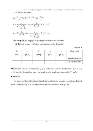Lucrarea 3 - Verificarea experimentală a metodei superpoziţiei şi a metodei curenţilor de ochiuri
     4.3. Relaţii de calcul:

          e1 − U AB       e − U AB       U
  R1 =              ; R2 = 2       ; R3 = AB
              I1             I2           I3

              e1                      R3
  I1' =               ; I 2 ' = I1'         ; I 3' = I1' − I 2 '
               RR
          R1 + 2 3                  R2 + R3
              R2 + R3

                    R3                   e2
  I1'' = I 2 ''           ; I 2 '' =             ; I 3'' = I 2 '' − I1''
                  R3 + R1                 RR
                                     R2 + 1 3
                                         R1 + R3

  Observaţie: S-au neglijat rezistenţele interioare ale surselor
     4.4. Tabelul pentru verificarea metodei curenţilor de ochiuri
                                                                                                          Tabelul 3
          I1                  I2                  I3                   i1            i2             Observaţii
     [mA]                   [mA]                [mA]                 [mA]         [mA]
                                                                                                Valori măsurate
                                                                                                Valori calculate


Observaţie: Valorile curenţilor I1, I2, şi I3 (măsuraţi) sunt cei din tabelul 1 (i1 = I1 şi i2
= I3), iar valorile calculate sunt cele rezultate din rezolvarea sistemului (2) şi (3).

Concluzii

     Se vor pune în evidenţă eventualele diferenţe dintre valorile curenţilor măsuraţi
şi ale celor calculaţi şi se vor explica cauzele care au dus la apariţia lor.




                                                                23
 