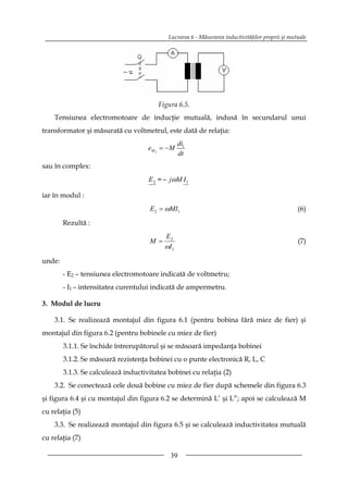 Lucrarea 6 - Măsurarea inductivităţilor proprii şi mutuale




                                        Figura 6.5.
    Tensiunea electromotoare de inducţie mutuală, indusă în secundarul unui
transformator şi măsurată cu voltmetrul, este dată de relaţia:
                                                  di1
                                     eM 2 = − M
                                                  dt
sau în complex:
                                     E 2 = − jωM I 1

iar în modul :
                                     E 2 = ωMI1                                                   (6)

        Rezultă :
                                           E2
                                     M =                                                          (7)
                                           ωI 1
unde:
        - E2 – tensiunea electromotoare indicată de voltmetru;
        - I1 – intensitatea curentului indicată de ampermetru.

3. Modul de lucru

    3.1. Se realizează montajul din figura 6.1 (pentru bobina fără miez de fier) şi
montajul din figura 6.2 (pentru bobinele cu miez de fier)
        3.1.1. Se închide întrerupătorul şi se măsoară impedanţa bobinei
        3.1.2. Se măsoară rezistenţa bobinei cu o punte electronică R, L, C
        3.1.3. Se calculează inductivitatea bobinei cu relaţia (2)
    3.2. Se conectează cele două bobine cu miez de fier după schemele din figura 6.3
şi figura 6.4 şi cu montajul din figura 6.2 se determină L’ şi L”; apoi se calculează M
cu relaţia (5)
    3.3. Se realizează montajul din figura 6.5 şi se calculează inductivitatea mutuală
cu relaţia (7)

                                             39
 