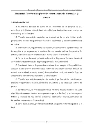 Lucrarea 8 - Măsurarea factorului de putere în curent alternativ monofazat şi trifazat

    Măsurarea factorului de putere în curent alternativ monofazat şi
                                            trifazat

1. Conţinutul lucrării

    1.1. Se măsoară factorul de putere în c.a. monofazat la un receptor de c.a.
monofazat (o bobină cu miez de fier), intercalându-se în circuit un ampermetru, un
voltmetru şi un wattmetru
    1.2. Valorile intensităţii curentului, ale tensiunii de la bornele bobinei şi ale
puterii active indicate de aparatele de măsură se trec în tabel şi se calculează factorul
de putere
    1.3. Se intercalează, în paralel faţă de receptor, un condensator legat înserie cu un
întrerupător şi un ampermetru şi se citesc din nou valorile indicate de aparatele de
măsură, calculându-se din nou factorul de putere care va fi îmbunătăţit
    1.4. Se vor trasa, la scară, pe hârtie milimetrică, diagramele de fazori înainte şi
după îmbunătăţirea factorului de putere pentru una din determinări
    1.5. Se măsoară factorul de putere în c.a. trifazat la un receptor trifazat echilibrat,
conectat în stea (se vor lua înfăşurările statorului unui motor asincron trifazat cu
rotorul în scurtcircuit conectat în stea), intercalându-se pe circuit una din faze, un
ampermetru, un wattmetru monofazat şi un voltmetru
    1.6. Valorile intensităţii curentului, ale tensiunii pe faze şi ale puterii active,
indicate de aparatele de măsură, se trec într-un alt tabel şi se calculează factorul de
putere
    1.7. Se intercalează, la bornele receptorului, o baterie de condensatoare trifazată
şi echilibrată conectată în stea, un ampermetru (pe una din faze) şi un întrerupător
trifazat şi se citesc din nou valorile indicate de aparatele de măsură, calculându-se
factorul de putere care va fi îmbunătăţit
    1.8. Se va trasa, la scară, pe hârtie milimetrică, diagrama de fazori raportată la o
fază




                                                 49
 