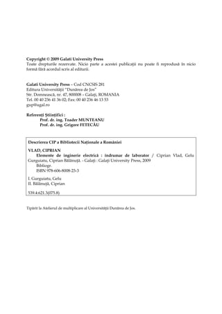 Copyright © 2009 Galati University Press
Toate drepturile rezervate. Nicio parte a acestei publicaţii nu poate fi reprodusă în nicio
formă fără acordul scris al editurii.


Galati University Press – Cod CNCSIS 281
Editura Universităţii “Dunărea de Jos”
Str. Domnească, nr. 47, 800008 – Galaţi, ROMANIA
Tel. 00 40 236 41 36 02; Fax: 00 40 236 46 13 53
gup@ugal.ro

Referenţi Ştiinţifici :
      Prof. dr. ing. Toader MUNTEANU
      Prof. dr. ing. Grigore FETECĂU



 Descrierea CIP a Bibliotecii Naţionale a României

 VLAD, CIPRIAN
    Elemente de inginerie electrică : îndrumar de laborator / Ciprian Vlad, Gelu
 Gurguiatu, Ciprian Bălănuţă. - Galaţi : Galaţi University Press, 2009
    Bibliogr.
    ISBN 978-606-8008-23-3
 I. Gurguiatu, Gelu
 II. Bălănuţă, Ciprian

 539.4:621.3(075.8)


Tipărit la Atelierul de multiplicare al Universităţii Dunărea de Jos.
 