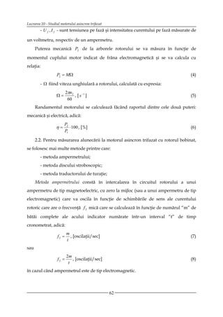 Lucrarea 10 - Studiul motorului asincron trifazat
        - U f , I f - sunt tensiunea pe fază şi intensitatea curentului pe fază măsurate de

un voltmetru, respectiv de un ampermetru.
      Puterea mecanică P2 de la arborele rotorului se va măsura în funcţie de
momentul cuplului motor indicat de frâna electromagnetică şi se va calcula cu
relaţia:
                   P2 = MΩ                                                              (4)

        - Ω fiind viteza unghiulară a rotorului, calculată cu expresia:
                           2πn2
                   Ω=           , [ s −1 ]                                              (5)
                            60
      Randamentul motorului se calculează făcând raportul dintre cele două puteri:
mecanică şi electrică, adică:
                        P2
                   η=      ⋅ 100 , [%]                                                  (6)
                        P1

      2.2. Pentru măsurarea alunecării la motorul asincron trifazat cu rotorul bobinat,
se folosesc mai multe metode printre care:
        - metoda ampermetrului;
        - metoda discului stroboscopic;
        - metoda traductorului de turaţie;
      Metoda ampermetrului constă în intercalarea în circuitul rotorului a unui
ampermetru de tip magnetoelectric, cu zero la mijloc (sau a unui ampermetru de tip
electromagnetic) care va oscila în funcţie de schimbările de sens ale curentului
rotoric care are o frecvenţă f 2 mică care se calculează în funcţie de numărul “m” de

bătăi complete ale acului indicator numărate într-un interval “t” de timp
cronometrat, adică:
                           m
                    f2 =     , [oscilaţii/sec]                                          (7)
                           t
sau
                           2m
                    f2 =      , [oscilaţii/sec]                                         (8)
                            t
în cazul când ampermetrul este de tip electromagnetic.



                                                    62
 
