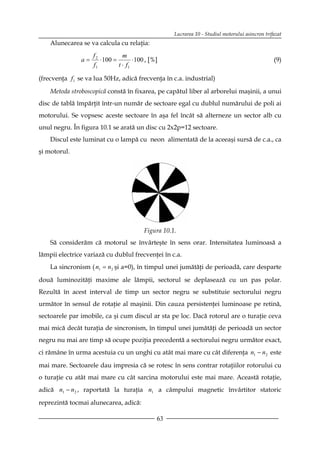 Lucrarea 10 - Studiul motorului asincron trifazat
    Alunecarea se va calcula cu relaţia:
                    f2           m
               a=      ⋅ 100 =        ⋅ 100 , [%]                                                 (9)
                    f1         t ⋅ f1

(frecvenţa f1 se va lua 50Hz, adică frecvenţa în c.a. industrial)

    Metoda stroboscopică constă în fixarea, pe capătul liber al arborelui maşinii, a unui
disc de tablă împărţit într-un număr de sectoare egal cu dublul numărului de poli ai
motorului. Se vopsesc aceste sectoare în aşa fel încât să alterneze un sector alb cu
unul negru. În figura 10.1 se arată un disc cu 2x2p=12 sectoare.
    Discul este luminat cu o lampă cu neon alimentată de la aceeaşi sursă de c.a., ca
şi motorul.




                                          Figura 10.1.
    Să considerăm că motorul se învârteşte în sens orar. Intensitatea luminoasă a
lămpii electrice variază cu dublul frecvenţei în c.a.
    La sincronism ( n1 = n2 şi a=0), în timpul unei jumătăţi de perioadă, care desparte

două luminozităţi maxime ale lămpii, sectorul se deplasează cu un pas polar.
Rezultă în acest interval de timp un sector negru se substituie sectorului negru
următor în sensul de rotaţie al maşinii. Din cauza persistenţei luminoase pe retină,
sectoarele par imobile, ca şi cum discul ar sta pe loc. Dacă rotorul are o turaţie ceva
mai mică decât turaţia de sincronism, în timpul unei jumătăţi de perioadă un sector
negru nu mai are timp să ocupe poziţia precedentă a sectorului negru următor exact,
ci rămâne în urma acestuia cu un unghi cu atât mai mare cu cât diferenţa n1 − n2 este

mai mare. Sectoarele dau impresia că se rotesc în sens contrar rotaţiilor rotorului cu
o turaţie cu atât mai mare cu cât sarcina motorului este mai mare. Această rotaţie,
adică n1 − n2 , raportată la turaţia n1 a câmpului magnetic învârtitor statoric

reprezintă tocmai alunecarea, adică:

                                                63
 