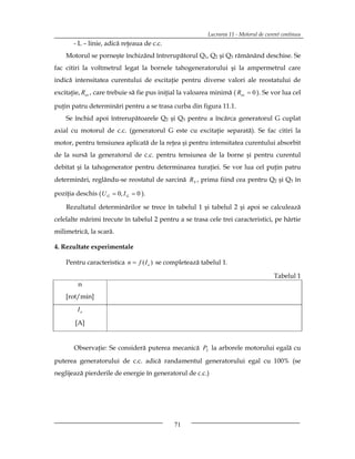 Lucrarea 11 - Motorul de curent continuu
       - L – linie, adică reţeaua de c.c.
    Motorul se porneşte închizând întrerupătorul Q1, Q2 şi Q3 rămânând deschise. Se
fac citiri la voltmetrul legat la bornele tahogeneratorului şi la ampermetrul care
indică intensitatea curentului de excitaţie pentru diverse valori ale reostatului de
excitaţie, Rex , care trebuie să fie pus iniţial la valoarea minimă ( Rex  0 ). Se vor lua cel

puţin patru determinări pentru a se trasa curba din figura 11.1.
    Se închid apoi întrerupătoarele Q2 şi Q3 pentru a încărca generatorul G cuplat
axial cu motorul de c.c. (generatorul G este cu excitaţie separată). Se fac citiri la
motor, pentru tensiunea aplicată de la reţea şi pentru intensitatea curentului absorbit
de la sursă la generatorul de c.c. pentru tensiunea de la borne şi pentru curentul
debitat şi la tahogenerator pentru determinarea turaţiei. Se vor lua cel puţin patru
determinări, reglându-se reostatul de sarcină RS , prima fiind cea pentru Q2 şi Q3 în

poziţia deschis ( U G  0, I G  0 ).

    Rezultatul determinărilor se trece în tabelul 1 şi tabelul 2 şi apoi se calculează
celelalte mărimi trecute în tabelul 2 pentru a se trasa cele trei caracteristici, pe hârtie
milimetrică, la scară.

4. Rezultate experimentale

    Pentru caracteristica n  f ( I e ) se completează tabelul 1.

                                                                                       Tabelul 1
         n
    [rot/min]
         Ie

        [A]


       Observaţie: Se consideră puterea mecanică P2 la arborele motorului egală cu
puterea generatorului de c.c. adică randamentul generatorului egal cu 100% (se
neglijează pierderile de energie în generatorul de c.c.)




                                              71
 