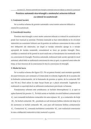 Lucrarea 12 - Pornirea automată stea-triunghi a motorului asincron trifazat cu rotorul în scurtcircuit

      Pornirea automată stea-triunghi a motorului asincron trifazat
                                  cu rotorul în scurtcircuit
1. Conţinutul lucrării

    Se va realiza schema de pornire automată a unui motor asincron trifazat cu
rotorul în scurtcircuit.

2. Consideraţii teoretice

    Pornirea stea-triunghi a unui motor asincron trifazat cu rotorul în scurtcircuit se
poate face manual şi automat. Pornirea manuală se face intercalându-se în circuitul
statorului un comutator trifazat care la pornire să realizeze conexiunea în stea a celor
trei înfăşurări ale statorului, iar după ce turaţia rotorului ajunge la o turaţie
apropiată de turaţia nominală, comutatorul se trece pe poziţia triunghi. Deci,
condiţia ca motorul să fie pornit în acest mod este ca funcţionarea lui nominală să fie
cu conexiunea în triunghi. Pornirea automată, realizează toate aceste operaţii în mod
automat, adică întâi se realizează conexiunea în stea şi apoi, cu ajutorul unui releu de
timp, se face trecerea de la conexiunea în stea la conexiunea în triunghi.

3. Modul de lucru

    Se va realiza schema din figura 12.1. Pe un panou frontal, sunt montate aparatele
de joasă tensiune care urmează a fi intercalate în schemă, legăturile de la aceasta (de
la bobinele contactoarelor, de la butoanele de pornire şi oprire, de la contactele ND
sau NI etc.) fiind aduse la nişte bucşe fixate pe o placă orizontală. Legăturile se
realizează cu uşurinţă dacă se utilizează conductoare prevăzute cu banane.
    Funcţionarea schemei este următoarea: se închide întrerupătorul S1 şi apoi se

apăsa butonul de pornire S 2 . În felul acesta se închide circuitul bobinei contactorului

K1 care comandă închiderea contactelor de auto-reţinere 1K 1 şi a contactelor de forţă

2K1 . Se închid contactele 3K1 , punându-se sub tensiune bobina releului de timp d şi

de asemenea se închid contactele 4K1 care pun sub tensiune bobina contactorului

K 2 . Contactorul K 2 comanda închiderea contactelor 1K 2 care realizează conexiunea
în stea a înfăşurării statorului şi deci motorul va porni.


                                                    73
 