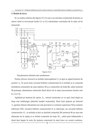 Lucrarea 13 – Frânarea dinamică şi prin contra-conectare a motorului asincron trifazat cu rotorul în scc.

3. Modul de lucru

    Se va realiza schema din figura 13.1 în care s-au introdus rezistoarele R pentru ca
atunci când se inversează fazele L1 cu L3, intensitatea curentului de la reţea să fie
micşorată.




                                               Figura 13.1.
       Funcţionarea schemei este următoarea:
    Pentru frânarea dinamică se închide întrerupătorul S1 şi apoi se apăsă butonul de

pornire S 3 . În acest mod, circuitul bobinei contactorului K se închide şi se comandă

închiderea contactelor de auto-reţinere 1K şi a contactelor de forţă 2K1 adică motorul
M porneşte, alimentarea motorului fiind direct de la reţea (succesiunea fazelor este
L1, L2, L3).
    Apăsând pe butonul de oprire S 2 , rotorul motorului se va opri, însă după un

timp mai îndelungat (datorită inerţiei motorului). Dacă însă apăsam pe butonul
S d (pentru frânare dinamică) care este prevăzut cu contacte superioare NI şi contacte

inferioare ND, circuitul bobinei contactorului K se întrerupe, iar circuitul bobinei
contactorului K 2 se închide şi deci se deschid contactele 2K (motorul M nu mai este

alimentat de la reţea) şi se închid contactele de forţa 1K 2 , adică prin înfăşurările a

două faze legate în serie (în ipoteza conexiunii în stea) trece un curent continuu.
                                        78
 