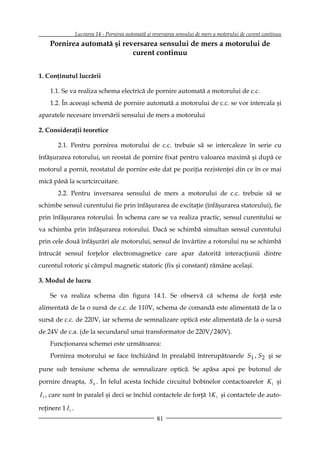 Lucrarea 14 - Pornirea automată şi reversarea sensului de mers a motorului de curent continuu
     Pornirea automată şi reversarea sensului de mers a motorului de
                             curent continuu


1. Conţinutul lucrării

     1.1. Se va realiza schema electrică de pornire automată a motorului de c.c.
     1.2. În aceeaşi schemă de pornire automată a motorului de c.c. se vor intercala şi
aparatele necesare inversării sensului de mers a motorului

2. Consideraţii teoretice

        2.1. Pentru pornirea motorului de c.c. trebuie să se intercaleze în serie cu
înfăşurarea rotorului, un reostat de pornire fixat pentru valoarea maximă şi după ce
motorul a pornit, reostatul de pornire este dat pe poziţia rezistenţei din ce în ce mai
mică până la scurtcircuitare.
        2.2. Pentru inversarea sensului de mers a motorului de c.c. trebuie să se
schimbe sensul curentului fie prin înfăşurarea de excitaţie (înfăşurarea statorului), fie
prin înfăşurarea rotorului. În schema care se va realiza practic, sensul curentului se
va schimba prin înfăşurarea rotorului. Dacă se schimbă simultan sensul curentului
prin cele două înfăşurări ale motorului, sensul de învârtire a rotorului nu se schimbă
întrucât sensul forţelor electromagnetice care apar datorită interacţiunii dintre
curentul rotoric şi câmpul magnetic statoric (fix şi constant) rămâne acelaşi.

3. Modul de lucru

     Se va realiza schema din figura 14.1. Se observă că schema de forţă este
alimentată de la o sursă de c.c. de 110V, schema de comandă este alimentată de la o
sursă de c.c. de 220V, iar schema de semnalizare optică este alimentată de la o sursă
de 24V de c.a. (de la secundarul unui transformator de 220V/240V).
     Funcţionarea schemei este următoarea:
     Pornirea motorului se face închizând în prealabil întrerupătoarele S1 , S 2 şi se

pune sub tensiune schema de semnalizare optică. Se apăsa apoi pe butonul de
pornire dreapta, S 4 . În felul acesta închide circuitul bobinelor contactoarelor K1 şi

I 1 , care sunt în paralel şi deci se închid contactele de forţă 1K 1 şi contactele de auto-

reţinere 1 I 1 .
                                                       81
 