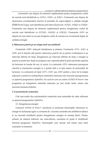 Lucrarea 15 – Metode moderne de măsurare a energiei electrice
       Contoarele care dispun de memorie suplimentară pentru înregistrarea curbei
de sarcină sunt identificate ca A1TL+, A1KL+, şi A1RL+. Contoarele care dispun de
memorarea evenimentelor înscrise în jurnalele de supraveghere a calităţii energie
(PQM Event Logs), sunt identificate prin litera Q precum: A1TQ+, A1KQ+ şi A1RQ+.
Contoarele care dispun de memorie suplimentară pentru înregistrarea curbei de
sarcină sunt identificate ca A1TLQ+, A1KLQ+ şi A1RLQ+. Contoarele A1D+ nu
dispun de ceas intern şi nu pot înregistra curba de sarcină sau evenimente legate de
calitatea energiei.

2. Măsurarea puterii pe un singur tarif sau multitarif

    Contoarele A1D+ măsoară întotdeauna şi puterea. Contoarele A1T+, A1K+ şi
A1R+ pot fi folosite atât pentru măsurarea puterii cât şi pentru evidenţierea ei pe
intervale diferite de timp. Înregistrarea pe intervale diferite de timp a energiei şi
puterii se poate face după un program care cuprinde până la patru perioade separate
de facturare în funcţie de oră, zi, sezon. La contoarele A1D+ măsurarea presupune
calculul şi memorarea energiei şi a puterii fără a se ţine seama de perioadele de
facturare. La contoarele de tipul A1T+, A1K+ sau A1R+ pentru a trece de la simpla
măsurare a puterii la multitarifarea mărimilor măsurate este necesară reprogramarea
cu ajutorul programului AlphaPlus. În cazul în care un contor ALPHA ® Power+ este
programat să înregistreze mărimile măsurate pe mai multe tarife, atunci este
necesară montarea bateriei.

3. Caracteristicile contorului

    Cele mai multe din caracteristicile contorului sunt selectabile de către utilizator
cu ajutorul programului AlphaPlus.
    3.1. Înregistrarea energiei
    Contorul ALPHA ® Power+ calculează şi stochează informaţiile referitoare la
energie în inclemenţi egali cu constanta Ke. Această constantă este stabilită în fabrică
şi nu necesită modificări pentru înregistrarea energiei în montaj direct. Pentru
scheme de măsură indirecte sau semi-directe, constanta Ke poate fi modificată
folosind programul AlphaPlus. Informaţiile sunt stocate sub forma unui total
cumulativ în memorie.

                                           87
 