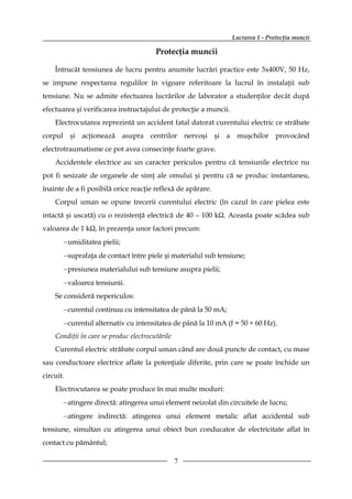 Lucrarea 1 - Protecţia muncii

                                        Protecţia muncii

    Întrucât tensiunea de lucru pentru anumite lucrări practice este 3x400V, 50 Hz,
se impune respectarea regulilor în vigoare referitoare la lucrul în instalaţii sub
tensiune. Nu se admite efectuarea lucrărilor de laborator a studenţilor decât după
efectuarea şi verificarea instructajului de protecţie a muncii.
    Electrocutarea reprezintă un accident fatal datorat curentului electric ce străbate
corpul şi acţionează asupra centrilor nervoşi şi a muşchilor provocând
electrotraumatisme ce pot avea consecinţe foarte grave.
    Accidentele electrice au un caracter periculos pentru că tensiunile electrice nu
pot fi sesizate de organele de simţ ale omului şi pentru că se produc instantaneu,
înainte de a fi posibilă orice reacţie reflexă de apărare.
    Corpul uman se opune trecerii curentului electric (în cazul în care pielea este
intactă şi uscată) cu o rezistenţă electrică de 40 – 100 kΩ. Aceasta poate scădea sub
valoarea de 1 kΩ, în prezenţa unor factori precum:
       − umiditatea pielii;
       − suprafaţa de contact între piele şi materialul sub tensiune;
       − presiunea materialului sub tensiune asupra pielii;
       − valoarea tensiunii.
    Se consideră nepericulos:
       − curentul continuu cu intensitatea de până la 50 mA;
       − curentul alternativ cu intensitatea de până la 10 mA (f = 50 ÷ 60 Hz).
    Condiţii în care se produc electrocutările
    Curentul electric străbate corpul uman când are două puncte de contact, cu mase
sau conductoare electrice aflate la potenţiale diferite, prin care se poate închide un
circuit.
    Electrocutarea se poate produce în mai multe moduri:
       − atingere directă: atingerea unui element neizolat din circuitele de lucru;
       − atingere indirectă: atingerea unui element metalic aflat accidental sub
tensiune, simultan cu atingerea unui obiect bun conducator de electricitate aflat în
contact cu pământul;

                                                 7
 