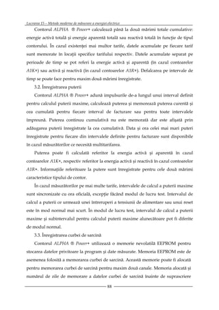 Lucrarea 15 – Metode moderne de măsurare a energiei electrice
     Contorul ALPHA ® Power+ calculează până la două mărimi totale cumulative:
energie activă totală şi energie aparentă totală sau reactivă totală în funcţie de tipul
contorului. În cazul existenţei mai multor tarife, datele acumulate pe fiecare tarif
sunt memorate în locaţii specifice tarifului respectiv. Datele acumulate separat pe
perioade de timp se pot referi la energie activă şi aparentă (în cazul contoarelor
A1K+) sau activă şi reactivă (în cazul contoarelor A1R+). Defalcarea pe intervale de
timp se poate face pentru maxim două mărimi înregistrate.
     3.2. Înregistrarea puterii
     Contorul ALPHA ® Power+ adună impulsurile de-a lungul unui interval definit
pentru calculul puterii maxime, calculează puterea şi memorează puterea curentă şi
cea cumulată pentru fiecare interval de facturare sau pentru toate intervalele
împreună. Puterea continuu cumulativă nu este memorată dar este afişată prin
adăugarea puterii înregistrate la cea cumulativă. Data şi ora celei mai mari puteri
înregistrate pentru fiecare din intervalele definite pentru facturare sunt disponibile
în cazul măsurătorilor ce necesită multitarifarea.
     Puterea poate fi calculată referitor la energia activă şi aparentă în cazul
contoarelor A1K+, respectiv referitor la energia activă şi reactivă în cazul contoarelor
A1R+. Informaţiile referitoare la putere sunt înregistrate pentru cele două mărimi
caracteristice tipului de contor.
     În cazul măsurătorilor pe mai multe tarife, intervalele de calcul a puterii maxime
sunt sincronizate cu ora oficială, excepţie făcând modul de lucru test. Intervalul de
calcul a puterii ce urmează unei întreruperi a tensiunii de alimentare sau unui reset
este în mod normal mai scurt. În modul de lucru test, intervalul de calcul a puterii
maxime şi subintervalul pentru calculul puterii maxime alunecătoare pot fi diferite
de modul normal.
     3.3. Înregistrarea curbei de sarcină
     Contorul ALPHA ® Power+ utilizează o memorie nevolatilă EEPROM pentru
stocarea datelor privitoare la program şi date măsurate. Memoria EEPROM este de
asemenea folosită a memorarea curbei de sarcină. Această memorie poate fi alocată
pentru memorarea curbei de sarcină pentru maxim două canale. Memoria alocată şi
numărul de zile de memorare a datelor curbei de sarcină înainte de suprascriere

                                                    88
 