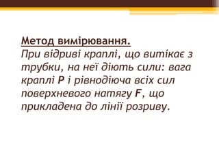Метод вимірювання.
При відриві краплі, що витікає з
трубки, на неї діють сили: вага
краплі Р i рівнодіюча всіх сил
поверхневого натягу F, що
прикладена до лінії розриву.
 