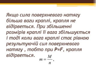 Якщо сила поверхневого натягу
більша ваги краплі, крапля не
відірветься. При збільшенні
розмірів краплі її вага збільшується
і тоді коли вага краплі стає рівною
результуючій сил поверхневого
натягу , тобто при P=F, крапля
відірветься.
,
n
M
m 
 