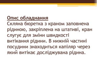 Опис обладнання
Скляна бюретка з краном заповнена
рідиною, закріплена на штативі, кран
слугує для зміни швидкості
витікання рідини. В нижній частині
посудини знаходиться капіляр через
який витікає досліджувана рідина.
 