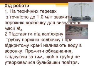 Хід роботи
1. На технічних терезах
з точністю до 1,0 млг зважити
порожню колбочку для визначення
маси Мо
2 Підставити під капілярну
трубку поржню колбочку i при
відкритому крані наливають воду в
воронку. Промити обладнання,
слідкуючи за тим, щоб в трубці не
утворювалися бульбашки повітря.
 
