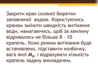 Закрити кран скляної бюретки
заповненої водою. Користуючись
краном змінити швидкість витікання
води, намагаючись, щоб за хвилину
відривалось не більше 8 – 10
крапель. Коли режим витікання буде
встановлено, підставити колбочку,
вага якої M0, i відрахувати кількість
крапель задану викладачем.
 