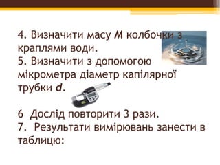 4. Визначити масу М колбочки з
краплями води.
5. Визначити з допомогою
мікрометра діаметр капілярної
трубки d.
6 Дослід повторити 3 рази.
7. Результати вимірювань занести в
таблицю:
 