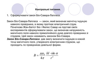 Контрольні питання.
1. Сформулювати закон Біо-Савара-Лапласа.
Закон Біо-Савара-Лапласа — закон, який визначає магнітну індукцію
навколо провідника, в якому протікає електричний струм.
Початково Жан-Батіст Біо і Фелікс Савар на підставі своїх
експериментів сформулювали закон, що визначав напруженість
магнітного поля навколо прямолінійного дуже довгого провідника зі
струмом. Цей закон називають законом Біо-Савара.
Закон Біо-Савара-Лапласа дав змогу визначити індукцію в кожній
точці магнітного поля, утвореного електричним струмом, що
проходить по провідниках довільної форми.
2
0 sin
4 r
Id
B


 

 