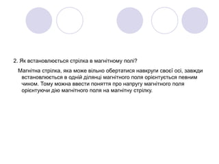 2. Як встановлюється стрілка в магнітному полі?
Магнітна стрілка, яка може вільно обертатися навкруги своєї осі, завжди
встановлюється в одній ділянці магнітного поля орієнтується певним
чином. Тому можна ввести поняття про напругу магнітного поля
орієнтуючи дію магнітного поля на магнітну стрілку.
 