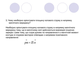 3. Чому необхідно орієнтувати площину колового струму в напрямку
магнітного меридіану?
Необхідно орієнтувати площину колового струму в напрямку магнітного
меридіану тому, що в магнітному колі здійснюється взаємодія існуючих
зарядів і саме тому, що струм рухомо по направленості є магнітний момент
контура зі струмом векторне співпадає з напрямом позитивного
направлення

 nISpm
 
