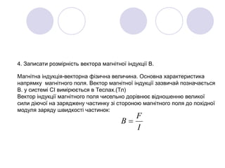 4. Записати розмірність вектора магнітної індукції В.
Магнітна індукція-векторна фізична величина. Основна характеристика
напрямку магнітного поля. Вектор магнітної індукції зазвичай позначається
В. у системі СІ вимірюється в Теслах.(Тл)
Вектор індукції магнітного поля чисельно дорівнює відношенню великої
сили діючої на заряджену частинку зі стороною магнітного поля до похідної
модуля заряду швидкості частинок:
I
F
B 
 