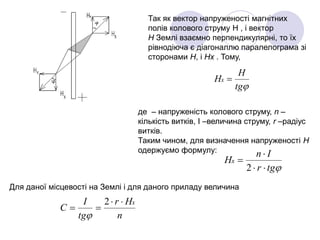 Так як вектор напруженості магнітних
полів колового струму Н , і вектор
Н Землі взаємно перпендикулярні, то їх
рівнодіюча є діагоналлю паралелограма зі
сторонами Н, і Нх . Тому,
tg
H
Hx 
де – напруженість колового струму, n –
кількість витків, I –величина струму, r –радіус
витків.
Таким чином, для визначення напруженості Н
одержуємо формулу:
tgr
In
Hx



2
Для даної місцевості на Землі і для даного приладу величина
n
Hr
tg
I
C
x

2

 