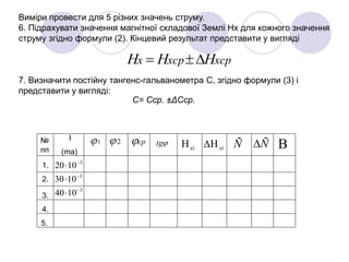 Виміри провести для 5 різних значень струму.
6. Підрахувати значення магнітної складової Землі Нх для кожного значення
струму згідно формули (2). Кінцевий результат представити у вигляді
7. Визначити постійну тангенс-гальванометра С, згідно формули (3) і
представити у вигляді:
xсрxсрx HHH 
С= Сср. ±ΔСср.
1 2 ср tg№
пп
І
(ma)
xi xi Ñ Ñ
1.
2.
3.
4.
5.
3
1020 

3
1030 

3
1040 

 