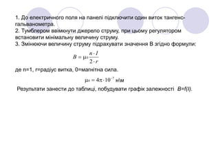 1. До електричного поля на панелі підключити один виток тангенс-
гальванометра.
2. Тумблером ввімкнути джерело струму, при цьому регулятором
встановити мінімальну величину струму.
3. Змінюючи величину струму підрахувати значення В згідно формули:
r
In
B



2
0
де n=1, r=радіус витка, 0=магнітна сила.
7
0 104 
 нм
Результати занести до таблиці, побудувати графік залежності В=f(I).
 