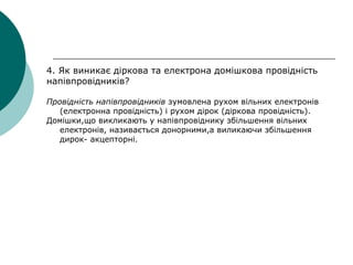 4. Як виникає діркова та електрона домішкова провідність
напівпровідників?
Провідність напівпровідників зумовлена рухом вільних електронів
(електронна провідність) і рухом дірок (діркова провідність).
Домішки,що викликають у напівпровіднику збільшення вільних
електронів, називається донорними,а виликаючи збільшення
дирок- акцепторні.
 