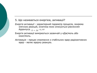 5. Що називається енергією, активації?
Енергія активації - характерний параметр процесів, зокрема
хімічних реакцій, кінетика яких описується рівнянням
Арреніуса.
Енергія активації вимірюється зазвичай у кДж/моль або
ккал/моль.
Активація - процес отримання з стабільних ядер радіоактивних
ядер - являє ядерну реакцію.
 