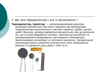 7. Що таке терморезистори і яке їх застосування ?
Терморезистор, термістор — напівпровідниковий резистор,
активний електричний опір якого залежить від температури;
терморезистори випускаються у вигляді стрижнів, трубок, дисків,
шайб і бусинок; розміри варіюються від декількох мкм до декількох
см; на їх основі розроблені системи і пристрої дистанційного та
централізованого вимірювання і регулювання температури,
протипожежної сигналізації та теплового контролю, температурної
компенсації різних елементів електричного кола, вимірювання
вакууму та швидкості руху рідин і газів та ін.
 