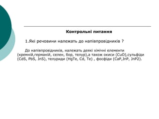 Контрольні питання
1.Які речовини належать до напівпровідників ?
До напівпровідників, належать деякі хімічні елементи
(кремній,германій, селен, бор, телур),а також окиси (СuО),сульфіди
(CdS, PbS, JnS), телуриди (HgTe, Cd, Te) , фосфіди (CaP,JnP, JnP2).
 