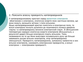 2. Пояснити власну провідність напівпровідників
У напівпровідниковому кристалі серед валентних електронів
обов'язково є електрони, кінетична енергія яких настільки велика, що
вони можуть залишити зв'язок і стати вільними.
Якщо напівпровідниковий кристал помістити в електричне поле, то
вільні електрони почнуть рухатися до позитивного полюса джерела
струму і в напівпровіднику виникне електричний струм. Зі збільшенням
температури середня кінетична енергія електронів збільшується, у
результаті дедалі більше електронів стають вільними. Тому,
незважаючи на те що йони внаслідок коливального руху ще більше
заважають рухові вільних електронів, опір напівпровідника
зменшується. Провідність напівпровідників, зумовлену наявністю в них
вільних електронів, називають електронною провідністю, а вільні
електрони — електронами провідності.
 