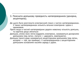 3. Пояснити домішкову провідність напівпровідників (донорна,
акцепторна).
До цього було розглянуто електричний струм у чистих напівпровідниках.
У таких напівпровідниках кількість вільних електронів і дірок є
однаковою.
Проте якщо в чистий напівпровідник додати невелику кількість домішки,
то картина дещо зміниться
Домішки, атоми яких легко віддають електрони, називаються донорними
домішками (від латин. сїопаге — дарувати, жертвувати).
Домішки такого роду називаються акцепторними домішками (від латин,
ассеріог — той, що приймає). У напівпровідниках з акцепторними
домішками основними носіями заряду є дірки.
 