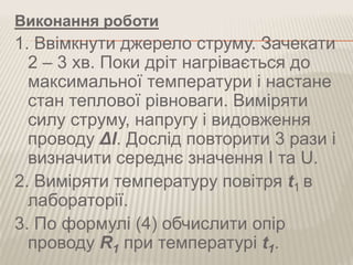 Виконання роботи
1. Ввімкнути джерело струму. Зачекати
2 – 3 хв. Поки дріт нагрівається до
максимальної температури і настане
стан теплової рівноваги. Виміряти
силу струму, напругу і видовження
проводу Δl. Дослід повторити 3 рази і
визначити середнє значення I та U.
2. Виміряти температуру повітря t1 в
лабораторії.
3. По формулі (4) обчислити опір
проводу R1 при температурі t1.
 