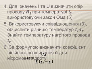 4. Для значень I та U визначити опір
проводу R2 при температурі t2,
використовуючи закон Ома (5).
5. Використовуючи співвідношення (3),
обчислити різницю температур t2-t1.
Знайти температуру нагрітого провода
t2.
6. За формулою визначити коефіцієнт
лінійного розширення ά для
ніхромового дроту
)( 121 ttl
l



 
