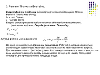 2. Рівняння Планка та Енштейна.
Енергія фотона по Планку визначається так званою формулою Планка:
Рівняння Планка має вигляд:
h- стала Планка
ν - частота світла
Енергію фотона речовина повістю поглинає або повністю випромінюють.
Ця величина неділима. Енергія фотона по Енштейну:
2
сmE фф =
2
сmhv ф=
Імпульс фотона можна визначити:
c
h
c
c
h
сmp фф
νν
=== 2
Це рівняння називається рівнянням Ейнштейна. Робота Ейнштейна мала велике
значення для розвитку ідей квантової механіки взагалі та квантової оптики зокрема.
Для виконання повного фотоефекту енергій фотона поглинаються електроном, що дає
йому можливість виконати роботу виходу за межі речовини та надати йому енергії
необхідної для проходження від катода до анода.
 