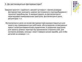 3. Де застосовуються фоторезистори?
Завдяки простоті і надійності, високій чутливості і малим розмірам
фоторезистори знаходять широке застосування в приладобудуванні і
технології виробництва. Їх використовують як фотоелектричні
перетворювачі вимірювальних пристроїв, фотоелектричні реле,
регуляторів і т.п.
Фотоелектричні реле на основі фоторезисторів використовуються для
захисту від травмування рук робітників, обслуговуючих штампувальні
преси з електропневматичним управлінням, в охоронних пристроях
для захисту ділянок території від проникнення сторонніх осіб, для
контролю розмірів, кольору і якості поверхні різних виробів, для лічби
деталей на конвеєрі і т.п.
 