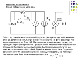 Методика експерименту.
Схема лабораторної установки 
Світло від лампочки накалювання Л падає на фото резистор, змінюючи його 
опір. За допомогою вольтметру вимірюється напруга на фото резисторі, яка 
може змінюватись від 0 до 15В. Мікроамперметр вимірює силу струму, що 
проходить через фото резистор. При збільшенні падаючого світлового потоку 
опір шунта Rш підключається тумблером SA1 і максимальний струм, що 
вимірюється становить Imax=5 мА. При відключенні Imax= I мА. Падаючий 
світловий потік Фп можна зменшувати, збільшуючи відстань від лампи до 
фото резистора. Його величина розраховується
αcos
r
SI
Фп
⋅
=
 