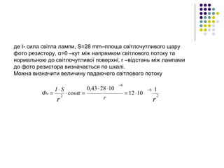 де I- сила світла лампи, S=28 mm–площа світлочутливого шару 
фото резистору, α=0 –кут між напрямком світлового потоку та 
нормальною до світлочутливої поверхні, r –відстань між лампами 
до фото резистора визначається по шкалі.
Можна визначити величину падаючого світлового потоку
rr r
SI
Фп
2
6
6
2
1
1012
102843,0
cos
−
−
⋅=
⋅⋅
=⋅
⋅
= α
 