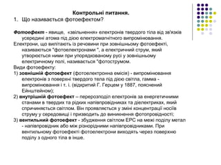 Контрольні питання.
1. Що називається фотоефектом?
Фотоефект - явище, «звільнення» електронів твердого тіла від зв'язків
усередині атома під дією електромагнітного випромінювання.
Електрони, що вилітають із речовини при зовнішньому фотоефекті,
називаються "фотоелектронами ", а електричний струм, який
утворюється ними при упорядкованому русі у зовнішньому
електричному полі, називається "фотострумом.
Види фотоефекту:
1) зовнішній фотоефект (фотоелектронна емісія) - випромінювання
електронів з поверхні твердого тела під дією світла, гамма -
випромінювання і т. і. (відкритий Г. Герцем у 1887, пояснений
Ейнштейном);
2) внутрішній фотоефект – перерозподіл електронів за енергетичними
станами в твердих та рідких напівпровідниках та діелектриках, який
спричиняється світлом. Він проявляється у зміні концентрації носіїв
струму у середовищі і призводить до виникнення фотопровідності;
3) вентильний фотоефект - збудження світлом ЕРС на межі поділу метал
- напівпровідник або між різнорідними напівпровідниками. При
вентильному фотоефекті фотоелектрони виходять через поверхню
поділу з одного тіла в інше.
 