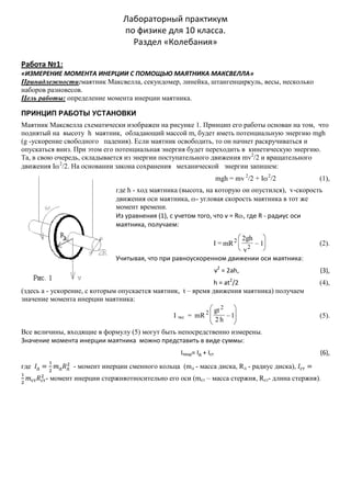 Лабораторный практикум
по физике для 10 класса.
Раздел «Колебания»
Работа №1:
«ИЗМЕРЕНИЕ МОМЕНТА ИНЕРЦИИ С ПОМОЩЬЮ МАЯТНИКА МАКСВЕЛЛА»
Принадлежности:маятник Максвелла, секундомер, линейка, штангенциркуль, весы, несколько
наборов разновесов.
Цель работы: определение момента инерции маятника.
ПРИНЦИП РАБОТЫ УСТАНОВКИ
Маятник Максвелла схематически изображен на рисунке 1. Принцип его работы основан на том, что
поднятый на высоту h маятник, обладающий массой m, будет иметь потенциальную энергию mgh
(g -ускорение свободного падения). Если маятник освободить, то он начнет раскручиваться и
опускаться вниз. При этом его потенциальная энергия будет переходить в кинетическую энергию.
Та, в свою очередь, складывается из энергии поступательного движения mv2/2 и вращательного
движения I 2/2. На основании закона сохранения механической энергии запишем:
mgh = mv 2/2 + I 2/2

(1),

где h - ход маятника (высота, на которую он опустился), v-скорость
движения оси маятника, - угловая скорость маятника в тот же
момент времени.
Из уравнения (1), с учетом того, что v = R , где R - радиус оси
маятника, получаем:
I = mR 2

2gh

1
v2
Учитывая, что при равноускоренном движении оси маятника:

v2 = 2ah,
h = at2/2
(здесь а - ускорение, с которым опускается маятник, t – время движения маятника) получаем
значение момента инерции маятника:
I экс = mR 2

gt 2
2h

1

(2).

(3),
(4),

(5).

Все величины, входящие в формулу (5) могут быть непосредственно измерены.
Значение момента инерции маятника можно представить в виде суммы:
Iтеор= Iд + Iст
где

(6),

- момент инерции сменного кольца (mд - масса диска, Rд - радиус диска),
- момент инерции стержняотносительно его оси (mст – масса стержня, Rст- длина стержня).

 